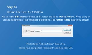 Step 5:
Define The Text As A Pattern
Go up to the Edit menu at the top of the screen and select Define Pattern. We're going to
create a pattern out of our copyright information. The Pattern Name dialog box appears
Photoshop's "Pattern Name" dialog box.
Name your new pattern "copyright" and then click OK.
 