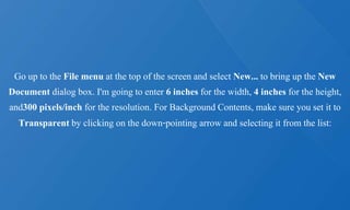 Go up to the File menu at the top of the screen and select New... to bring up the New
Document dialog box. I'm going to enter 6 inches for the width, 4 inches for the height,
and300 pixels/inch for the resolution. For Background Contents, make sure you set it to
Transparent by clicking on the down-pointing arrow and selecting it from the list:
 