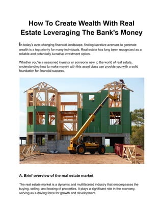 How To Create Wealth With Real
Estate Leveraging The Bank's Money
In today's ever-changing financial landscape, finding lucrative avenues to generate
wealth is a top priority for many individuals. Real estate has long been recognized as a
reliable and potentially lucrative investment option.
Whether you're a seasoned investor or someone new to the world of real estate,
understanding how to make money with this asset class can provide you with a solid
foundation for financial success.
A. Brief overview of the real estate market
The real estate market is a dynamic and multifaceted industry that encompasses the
buying, selling, and leasing of properties. It plays a significant role in the economy,
serving as a driving force for growth and development.
 