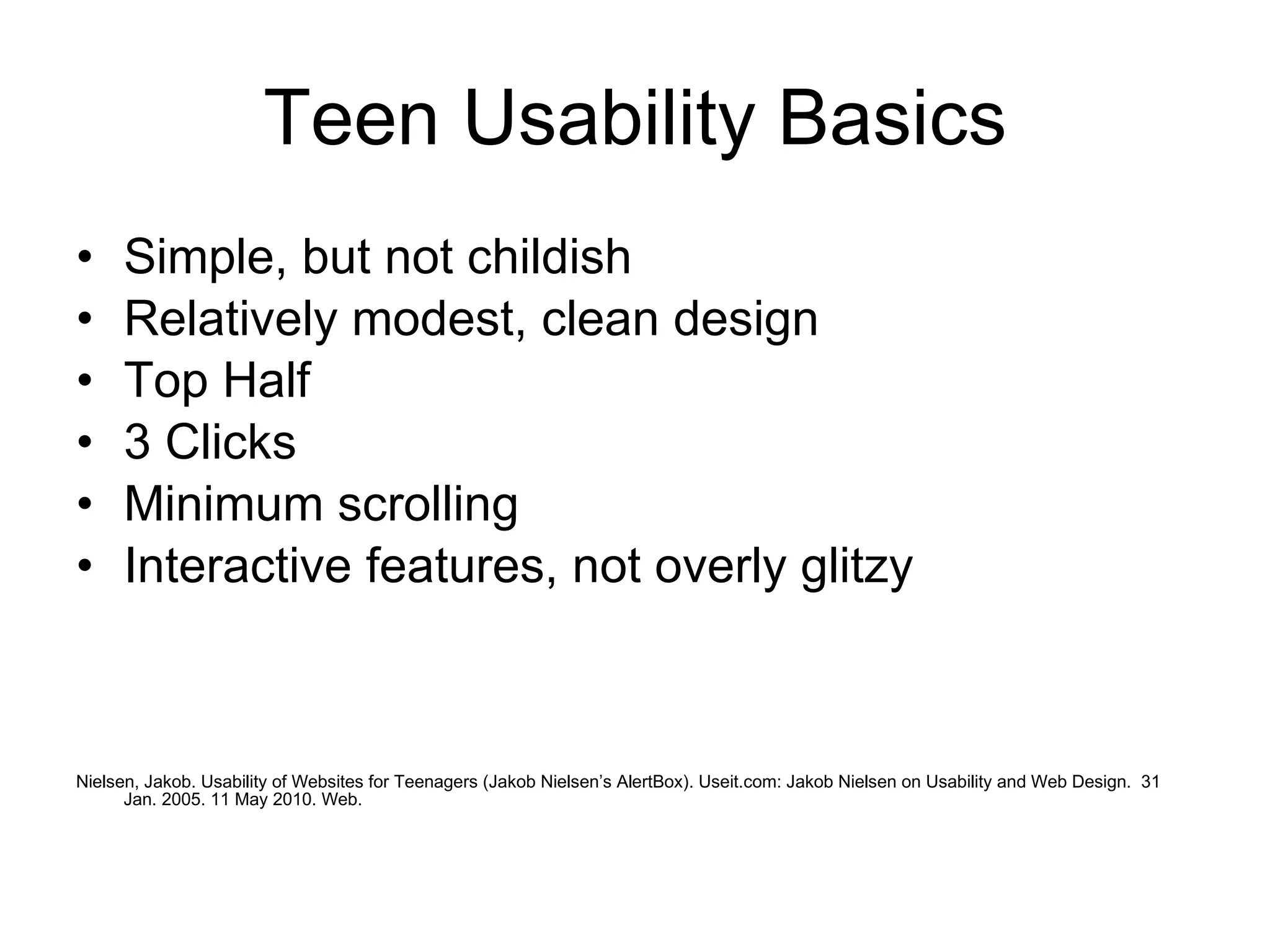 Teen Usability Basics Simple, but not childish Relatively modest, clean design Top Half 3 Clicks Minimum scrolling Interactive features, not overly glitzy Nielsen, Jakob. Usability of Websites for Teenagers (Jakob Nielsen’s AlertBox). Useit.com: Jakob Nielsen on Usability and Web Design.  31 Jan. 2005. 11 May 2010. Web. 