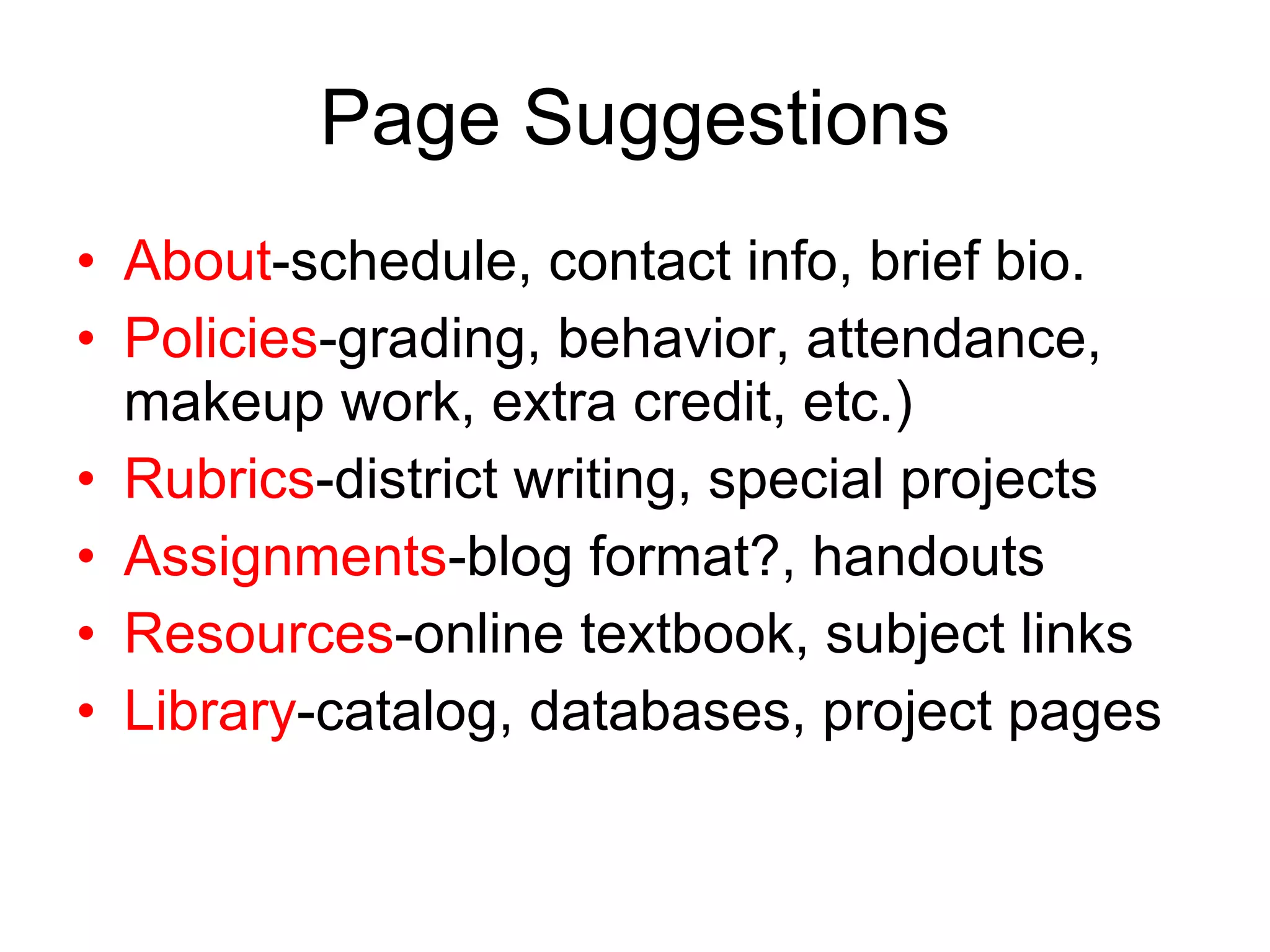 Page Suggestions About -schedule, contact info, brief bio. Policies -grading, behavior, attendance, makeup work, extra credit, etc.) Rubrics -district writing, special projects Assignments -blog format?, handouts Resources -online textbook, subject links Library -catalog, databases, project pages 