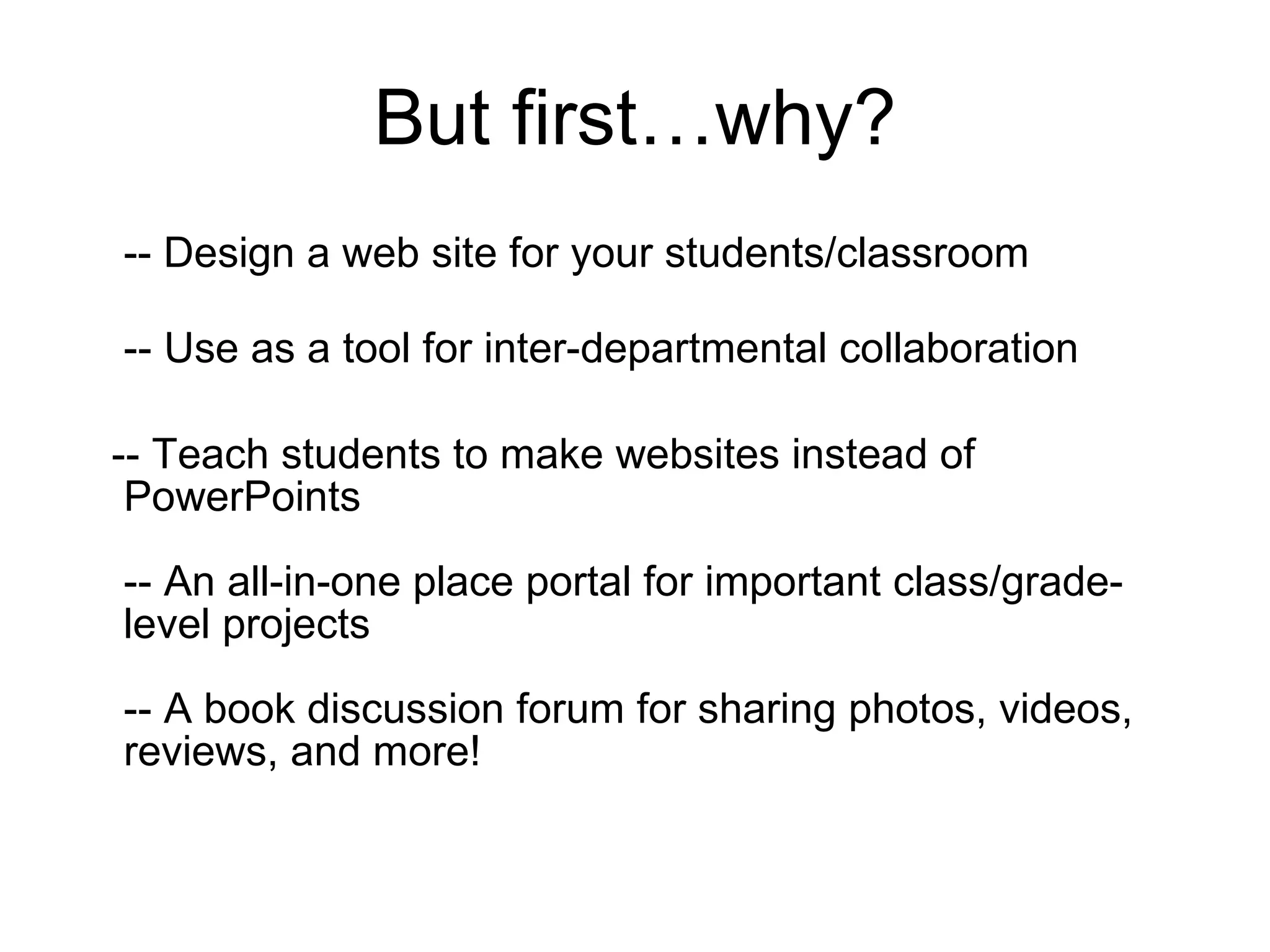 But first…why? -- Design a web site for your students/classroom -- Use as a tool for inter-departmental collaboration -- Teach students to make websites instead of PowerPoints -- An all-in-one place portal for important class/grade-level projects -- A book discussion forum for sharing photos, videos, reviews, and more! 