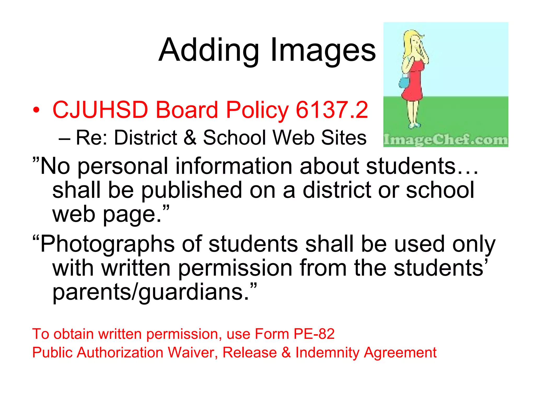 Adding Images CJUHSD Board Policy 6137.2  Re: District & School Web Sites  ”No personal information about students… shall be published on a district or school web page.”  “Photographs of students shall be used only with written permission from the students’ parents/guardians.” To obtain written permission, use Form PE-82  Public Authorization Waiver, Release & Indemnity Agreement 