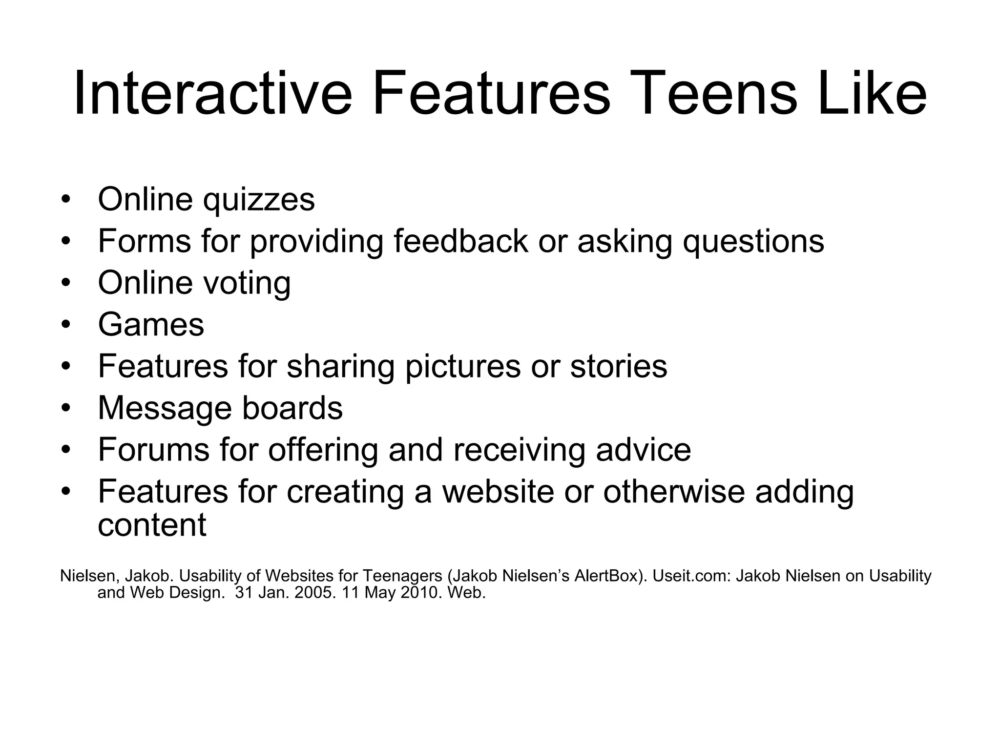 Interactive Features Teens Like Online quizzes  Forms for providing feedback or asking questions  Online voting  Games  Features for sharing pictures or stories  Message boards  Forums for offering and receiving advice  Features for creating a website or otherwise adding content  Nielsen, Jakob. Usability of Websites for Teenagers (Jakob Nielsen’s AlertBox). Useit.com: Jakob Nielsen on Usability and Web Design.  31 Jan. 2005. 11 May 2010. Web. 