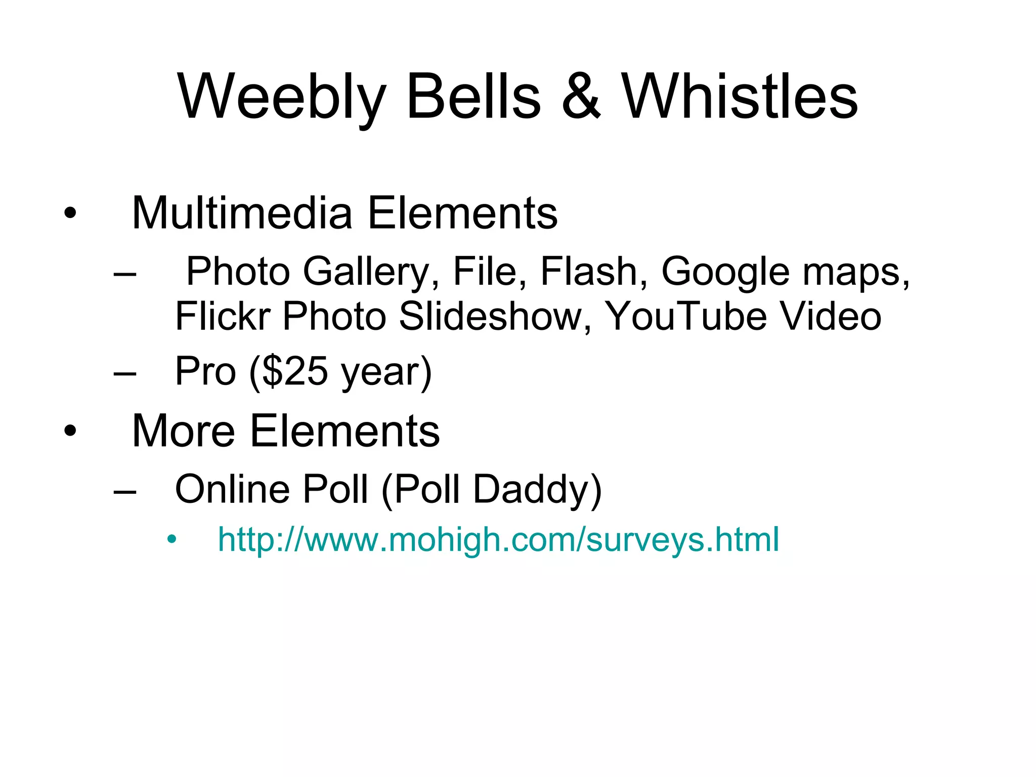 Weebly Bells & Whistles Multimedia Elements Photo Gallery, File, Flash, Google maps, Flickr Photo Slideshow, YouTube Video Pro ($25 year)  More Elements Online Poll (Poll Daddy) http://www.mohigh.com/surveys.html   
