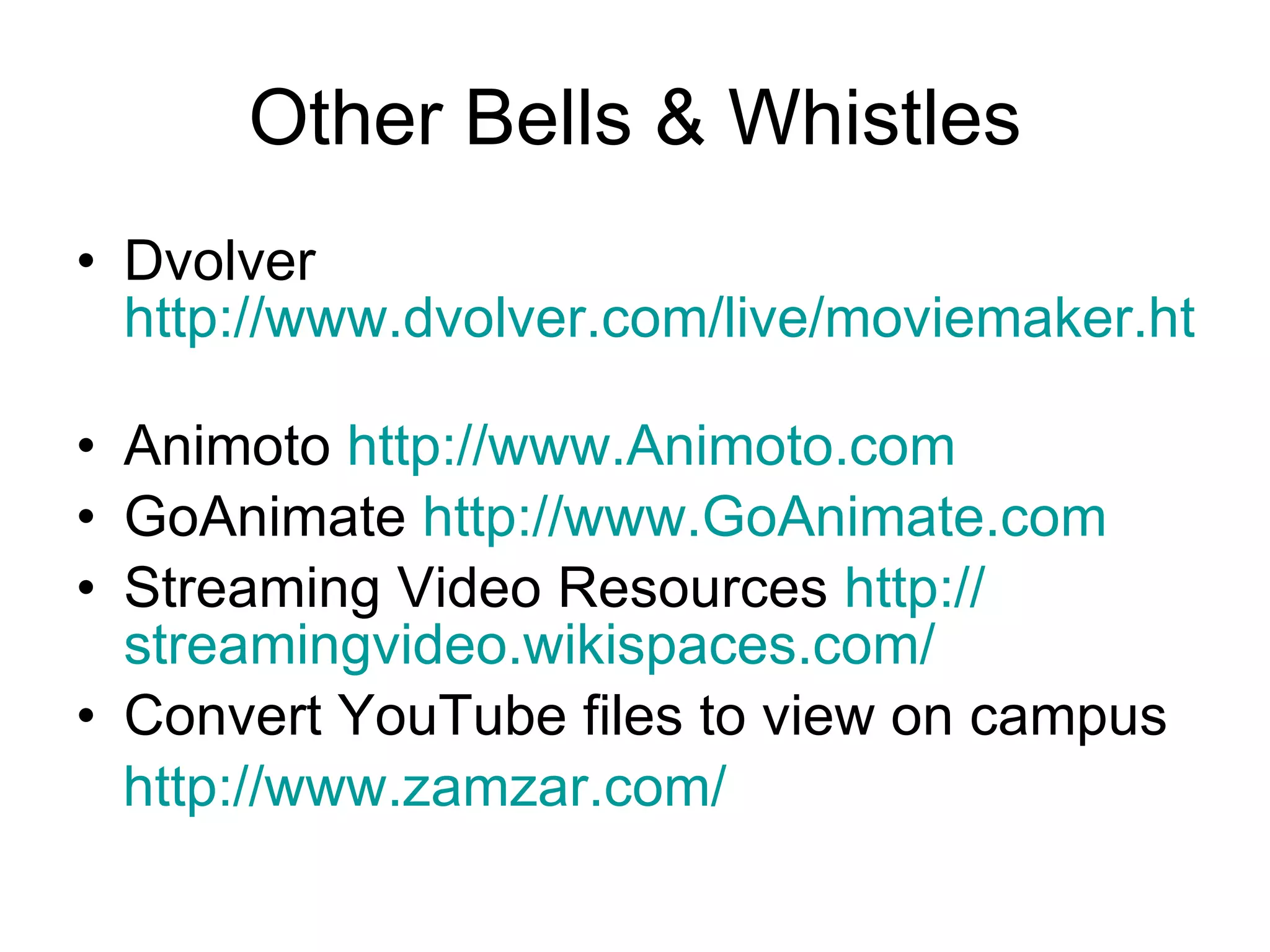 Other Bells & Whistles Dvolver  http://www.dvolver.com/live/moviemaker.html   Animoto  http://www.Animoto.com   GoAnimate  http://www.GoAnimate.com   Streaming Video Resources  http:// streamingvideo.wikispaces.com /   Convert YouTube files to view on campus http:// www.zamzar.com / 