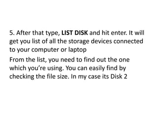 5. After that type, LIST DISK and hit enter. It will
get you list of all the storage devices connected
to your computer or laptop
From the list, you need to find out the one
which you’re using. You can easily find by
checking the file size. In my case its Disk 2
 