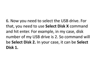 6. Now you need to select the USB drive. For
that, you need to use Select Disk X command
and hit enter. For example, in my case, disk
number of my USB drive is 2. So command will
be Select Disk 2. In your case, it can be Select
Disk 1.
 