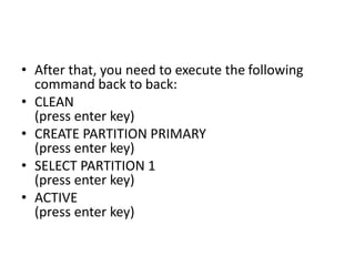 • After that, you need to execute the following
command back to back:
• CLEAN
(press enter key)
• CREATE PARTITION PRIMARY
(press enter key)
• SELECT PARTITION 1
(press enter key)
• ACTIVE
(press enter key)
 