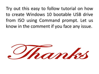 Try out this easy to follow tutorial on how
to create Windows 10 bootable USB drive
from ISO using Command prompt. Let us
know in the comment if you face any issue.
 