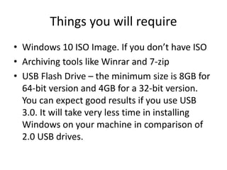 Things you will require
• Windows 10 ISO Image. If you don’t have ISO
• Archiving tools like Winrar and 7-zip
• USB Flash Drive – the minimum size is 8GB for
64-bit version and 4GB for a 32-bit version.
You can expect good results if you use USB
3.0. It will take very less time in installing
Windows on your machine in comparison of
2.0 USB drives.
 