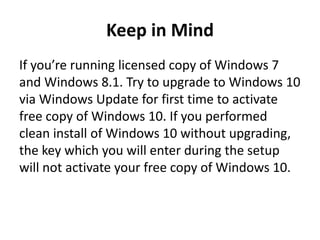 Keep in Mind
If you’re running licensed copy of Windows 7
and Windows 8.1. Try to upgrade to Windows 10
via Windows Update for first time to activate
free copy of Windows 10. If you performed
clean install of Windows 10 without upgrading,
the key which you will enter during the setup
will not activate your free copy of Windows 10.
 