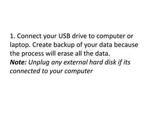 1. Connect your USB drive to computer or
laptop. Create backup of your data because
the process will erase all the data.
Note: Unplug any external hard disk if its
connected to your computer
 