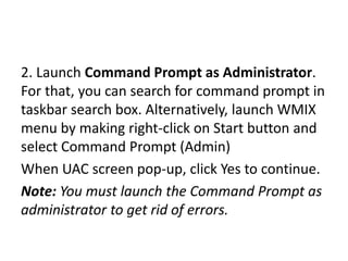 2. Launch Command Prompt as Administrator.
For that, you can search for command prompt in
taskbar search box. Alternatively, launch WMIX
menu by making right-click on Start button and
select Command Prompt (Admin)
When UAC screen pop-up, click Yes to continue.
Note: You must launch the Command Prompt as
administrator to get rid of errors.
 