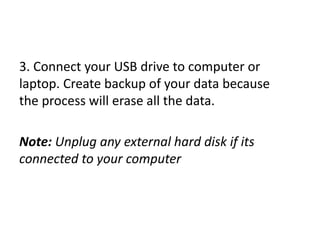 3. Connect your USB drive to computer or
laptop. Create backup of your data because
the process will erase all the data.
Note: Unplug any external hard disk if its
connected to your computer
 