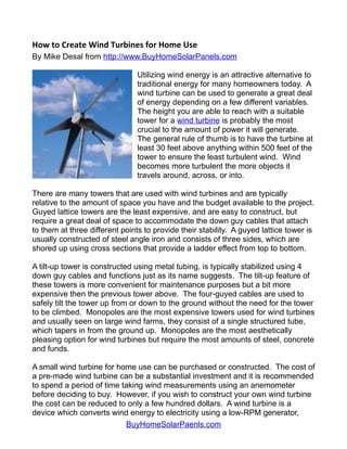 How to Create Wind Turbines for Home Use
By Mike Desal from http://www.BuyHomeSolarPanels.com

                                Utilizing wind energy is an attractive alternative to
                                traditional energy for many homeowners today. A
                                wind turbine can be used to generate a great deal
                                of energy depending on a few different variables.
                                The height you are able to reach with a suitable
                                tower for a wind turbine is probably the most
                                crucial to the amount of power it will generate.
                                The general rule of thumb is to have the turbine at
                                least 30 feet above anything within 500 feet of the
                                tower to ensure the least turbulent wind. Wind
                                becomes more turbulent the more objects it
                                travels around, across, or into.

There are many towers that are used with wind turbines and are typically
relative to the amount of space you have and the budget available to the project.
Guyed lattice towers are the least expensive, and are easy to construct, but
require a great deal of space to accommodate the down guy cables that attach
to them at three different points to provide their stability. A guyed lattice tower is
usually constructed of steel angle iron and consists of three sides, which are
shored up using cross sections that provide a ladder effect from top to bottom.

A tilt-up tower is constructed using metal tubing, is typically stabilized using 4
down guy cables and functions just as its name suggests. The tilt-up feature of
these towers is more convenient for maintenance purposes but a bit more
expensive then the previous tower above. The four-guyed cables are used to
safely tilt the tower up from or down to the ground without the need for the tower
to be climbed. Monopoles are the most expensive towers used for wind turbines
and usually seen on large wind farms, they consist of a single structured tube,
which tapers in from the ground up. Monopoles are the most aesthetically
pleasing option for wind turbines but require the most amounts of steel, concrete
and funds.

A small wind turbine for home use can be purchased or constructed. The cost of
a pre-made wind turbine can be a substantial investment and it is recommended
to spend a period of time taking wind measurements using an anemometer
before deciding to buy. However, if you wish to construct your own wind turbine
the cost can be reduced to only a few hundred dollars. A wind turbine is a
device which converts wind energy to electricity using a low-RPM generator,
                           BuyHomeSolarPaenls.com
 