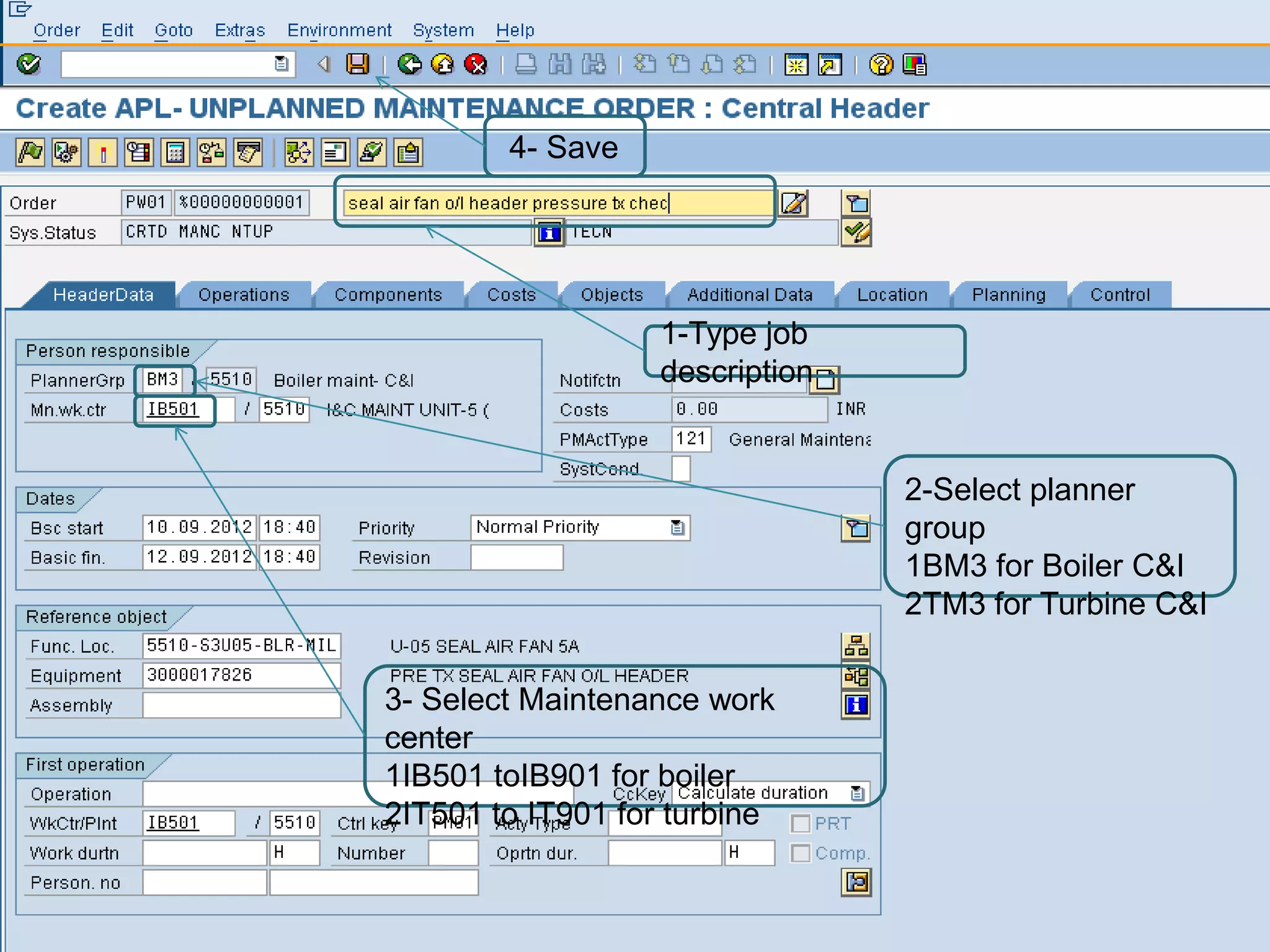 4- Save




                   1-Type job
                   description


                                 2-Select planner
                                 group
                                 1BM3 for Boiler C&I
                                 2TM3 for Turbine C&I


3- Select Maintenance work
center
1IB501 toIB901 for boiler
2IT501 to IT901 for turbine
 