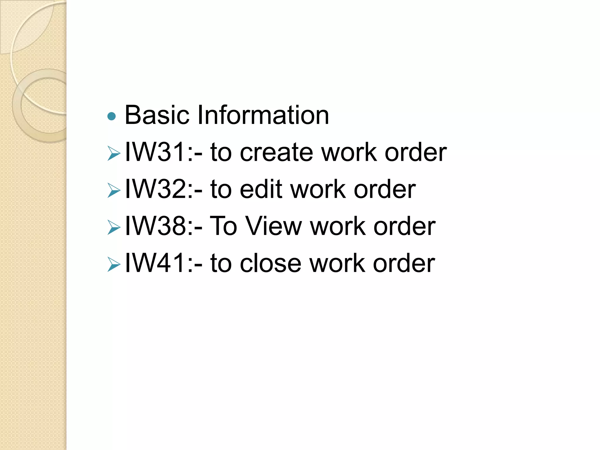  Basic Information
 IW31:- to create work order
 IW32:- to edit work order
 IW38:- To View work order
 IW41:- to close work order
 
