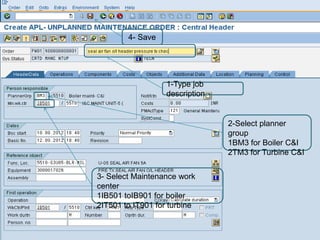 4- Save




                   1-Type job
                   description


                                 2-Select planner
                                 group
                                 1BM3 for Boiler C&I
                                 2TM3 for Turbine C&I


3- Select Maintenance work
center
1IB501 toIB901 for boiler
2IT501 to IT901 for turbine
 