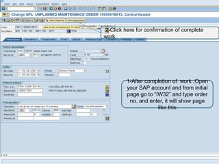 2-Click here for confirmation of complete
work




         1-After completion of work ,Open
         your SAP account and from initial
         page go to “IW32” and type order
          no. and enter, it will show page
                      like this
 