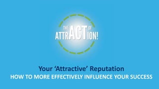 YOUR ATTRACTIVE REPUTATION 
Your ‘Attractive’ Reputation 
HOW TO MORE EFFECTIVELY INFLUENCE YOUR SUCCESS 
 