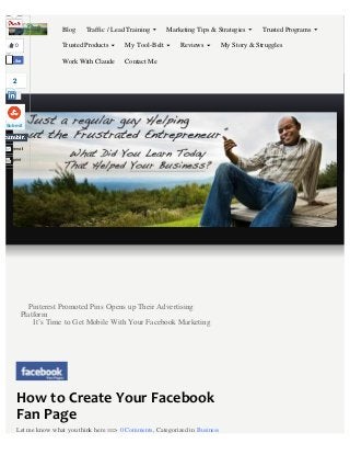 How to Create Your Facebook
Fan Page
Pinterest Promoted Pins Opens up Their Advertising
Platform
It’s Time to Get Mobile With Your Facebook Marketing
Let me know what you think here ==> 0 Comments, Categorized in Business
Blog
My Story & Struggles
Work With Claude Contact Me
Traffic / Lead Training Marketing Tips & Strategies Trusted Programs
Trusted Products My Tool-Belt Reviews0
Like
Submit
email
print
2
Share
 
