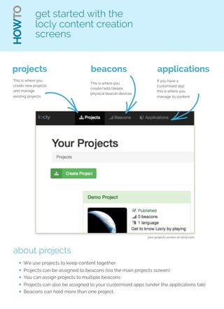HOWTO 
get started with the 
locly content creation 
screens 
projects 
This is where you 
create new projects 
and manage 
existing projects 
beacons 
This is where you 
create/add/delete 
physical beacon devices 
applications 
If you have a 
customised app 
this is where you 
manage its content 
about projects 
your projects screen on locly.com 
• We use projects to keep content together 
• Projects can be assigned to beacons (via the main projects screen) 
• You can assign projects to multiple beacons 
• Projects can also be assigned to your customised apps (under the applications tab) 
• Beacons can hold more than one project. 
 