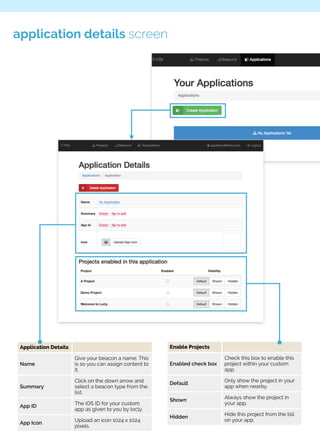 application details screen 
Application Details 
Name 
Give your beacon a name. This 
is so you can assign content to 
it. 
Summary 
Click on the down arrow and 
select a beacon type from the 
list. 
App ID The iOS ID for your custom 
app as given to you by locly. 
App Icon Upload an icon 1024 x 1024 
pixels. 
Enable Projects 
Enabled check box 
Check this box to enable this 
project within your custom 
app. 
Default Only show the project in your 
app when nearby. 
Shown Always show the project in 
your app. 
Hidden Hide this project from the list 
on your app. 
 