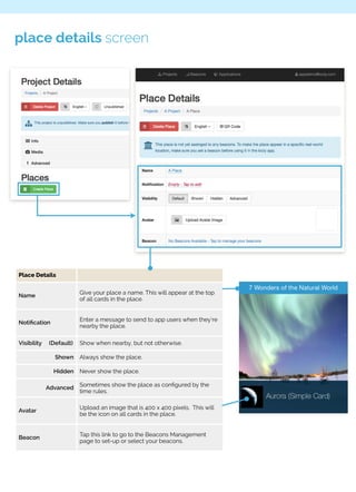 place details screen 
Place Details 
Name Give your place a name. This will appear at the top 
of all cards in the place. 
Notification Enter a message to send to app users when they’re 
nearby the place. 
Visibility (Default) Show when nearby, but not otherwise. 
Shown Always show the place. 
Hidden Never show the place. 
Advanced Sometimes show the place as configured by the 
time rules. 
Avatar Upload an image that is 400 x 400 pixels. This will 
be the icon on all cards in the place. 
Beacon Tap this link to go to the Beacons Management 
page to set-up or select your beacons. 
 