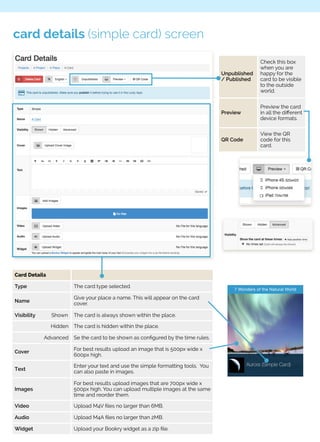 card details (simple card) screen 
Card Details 
Type The card type selected. 
Name 
Give your place a name. This will appear on the card 
cover. 
Visibility Shown The card is always shown within the place. 
Hidden The card is hidden within the place. 
Advanced Se the card to be shown as configured by the time rules. 
Cover For best results upload an image that is 500px wide x 
600px high. 
Text 
Enter your text and use the simple formatting tools. You 
can also paste in images. 
Images 
For best results upload images that are 700px wide x 
500px high. You can upload multiple images at the same 
time and reorder them. 
Video Upload M4V files no larger than 6MB. 
Audio Upload M4A files no larger than 2MB. 
Widget Upload your Bookry widget as a zip file. 
Unpublished 
/ Published 
Check this box 
when you are 
happy for the 
card to be visible 
to the outside 
world. 
Preview 
Preview the card 
in all the different 
device formats. 
QR Code 
View the QR 
code for this 
card. 
 