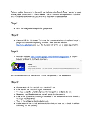 How to create our own background for Google Docs 
by 
 
Somenath Mukhopadhyay 
 
As i was making documents to share with my students using Google Docs, i wanted to create 
a background for all these documents. Hence i had to do the necessary research to achieve 
this. I would like to share it with you which may help the Google docs user. 
 
Step I:
 
● Load the background image to the google drive. 
 
Step II:
 
● Create a URL for this image. To do that first go to the sharing option of that image in 
google docs and make it publicly available. Then open the website  
http://www.gdurl.com/​ and copy the sharable link to this site to create a permalink. 
 
Step III:
 
● Open the website  ​https://chrome.google.com/webstore/category/apps​ in chrome 
browser and search for Stylish extension. 
 
And install this extension. It will add an icon on the right side of the address bar. 
 
Step IV:
 
● Open any google docs and click on the stylish icon. 
● Click the first link Find more styles for this site 
 