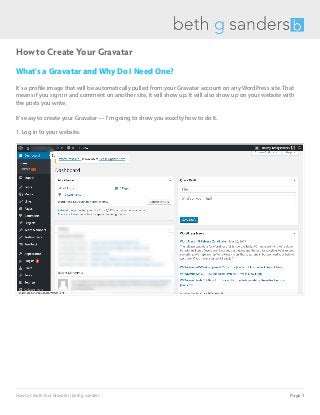 How to Create Your Gravatar
What's a Gravatar and Why Do I Need One?
It's a profile image that will be automatically pulled from your Gravatar account on any WordPress site. That
means if you sign in and comment on another site, it will show up. It will also show up on your website with
the posts you write.
It's easy to create your Gravatar — I'm going to show you exaclty how to do it.
1. Log in to your website.
How to Create Your Gravatar | beth g sanders Page 1
 