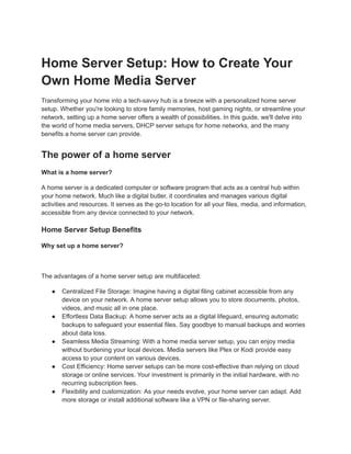 Home Server Setup: How to Create Your
Own Home Media Server
Transforming your home into a tech-savvy hub is a breeze with a personalized home server
setup. Whether you're looking to store family memories, host gaming nights, or streamline your
network, setting up a home server offers a wealth of possibilities. In this guide, we'll delve into
the world of home media servers, DHCP server setups for home networks, and the many
benefits a home server can provide.
The power of a home server
What is a home server?
A home server is a dedicated computer or software program that acts as a central hub within
your home network. Much like a digital butler, it coordinates and manages various digital
activities and resources. It serves as the go-to location for all your files, media, and information,
accessible from any device connected to your network.
Home Server Setup Benefits
Why set up a home server?
The advantages of a home server setup are multifaceted:
● Centralized File Storage: Imagine having a digital filing cabinet accessible from any
device on your network. A home server setup allows you to store documents, photos,
videos, and music all in one place.
● Effortless Data Backup: A home server acts as a digital lifeguard, ensuring automatic
backups to safeguard your essential files. Say goodbye to manual backups and worries
about data loss.
● Seamless Media Streaming: With a home media server setup, you can enjoy media
without burdening your local devices. Media servers like Plex or Kodi provide easy
access to your content on various devices.
● Cost Efficiency: Home server setups can be more cost-effective than relying on cloud
storage or online services. Your investment is primarily in the initial hardware, with no
recurring subscription fees.
● Flexibility and customization: As your needs evolve, your home server can adapt. Add
more storage or install additional software like a VPN or file-sharing server.
 