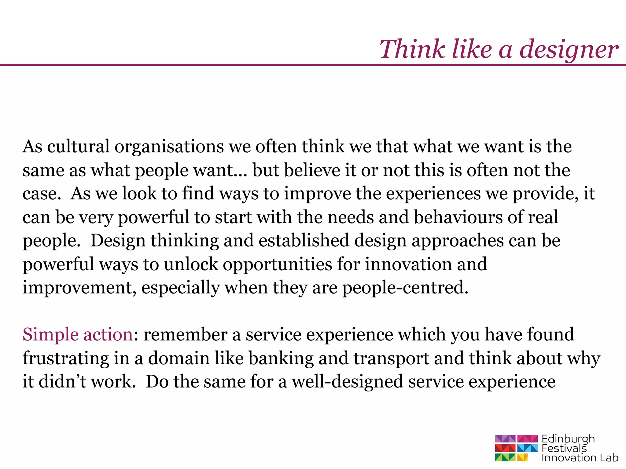Think like a designer


As cultural organisations we often think we that what we want is the
same as what people want... but believe it or not this is often not the
case. As we look to find ways to improve the experiences we provide, it
can be very powerful to start with the needs and behaviours of real
people. Design thinking and established design approaches can be
powerful ways to unlock opportunities for innovation and
improvement, especially when they are people-centred.

Simple action: remember a service experience which you have found
frustrating in a domain like banking and transport and think about why
it didn’t work. Do the same for a well-designed service experience
 