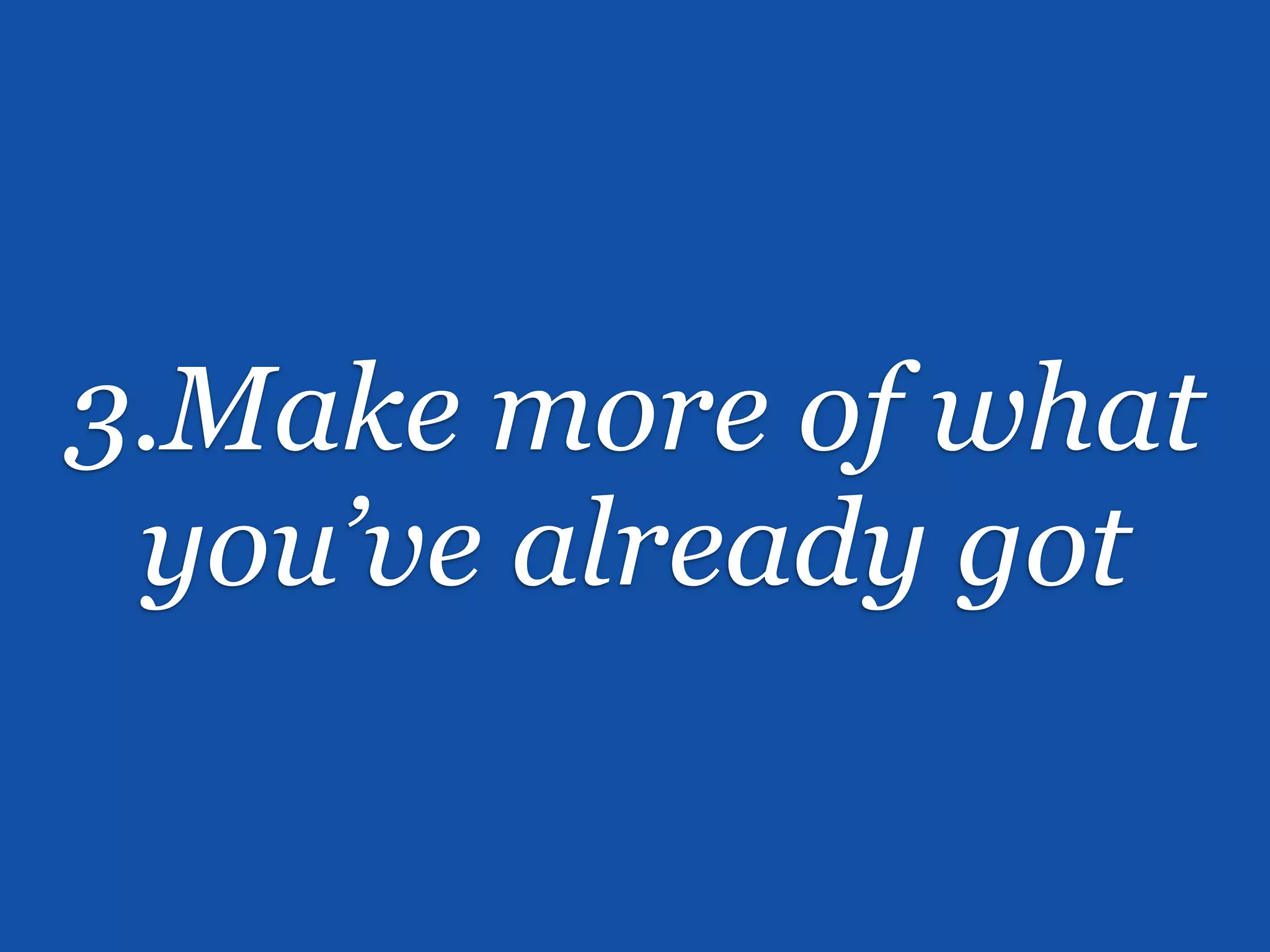 3.Make more of what
 you’ve already got
 