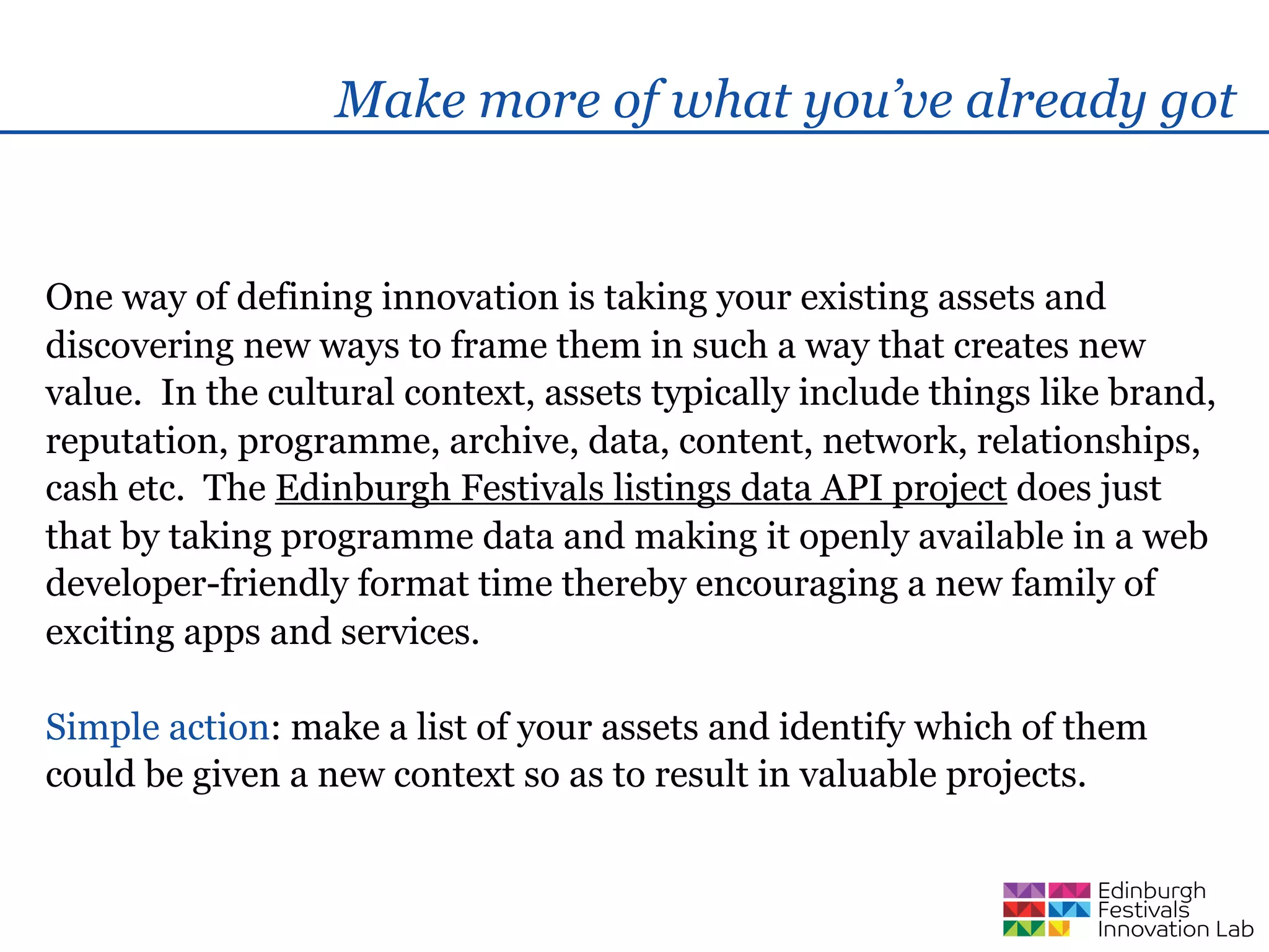 Make more of what you’ve already got


One way of defining innovation is taking your existing assets and
discovering new ways to frame them in such a way that creates new
value. In the cultural context, assets typically include things like brand,
reputation, programme, archive, data, content, network, relationships,
cash etc. The Edinburgh Festivals listings data API project does just
that by taking programme data and making it openly available in a web
developer-friendly format time thereby encouraging a new family of
exciting apps and services.

Simple action: make a list of your assets and identify which of them
could be given a new context so as to result in valuable projects.
 