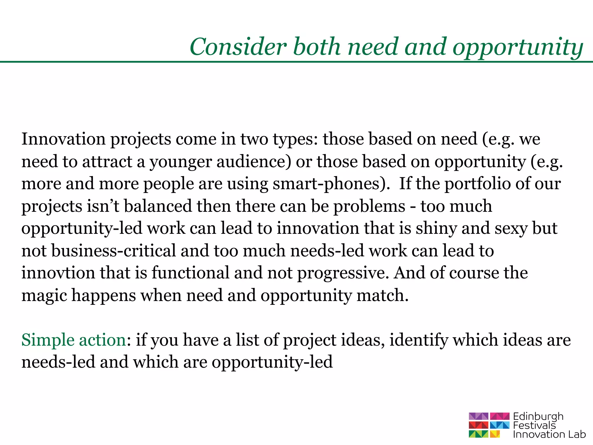 Consider both need and opportunity


Innovation projects come in two types: those based on need (e.g. we
need to attract a younger audience) or those based on opportunity (e.g.
more and more people are using smart-phones). If the portfolio of our
projects isn’t balanced then there can be problems - too much
opportunity-led work can lead to innovation that is shiny and sexy but
not business-critical and too much needs-led work can lead to
innovtion that is functional and not progressive. And of course the
magic happens when need and opportunity match.

Simple action: if you have a list of project ideas, identify which ideas are
needs-led and which are opportunity-led
 