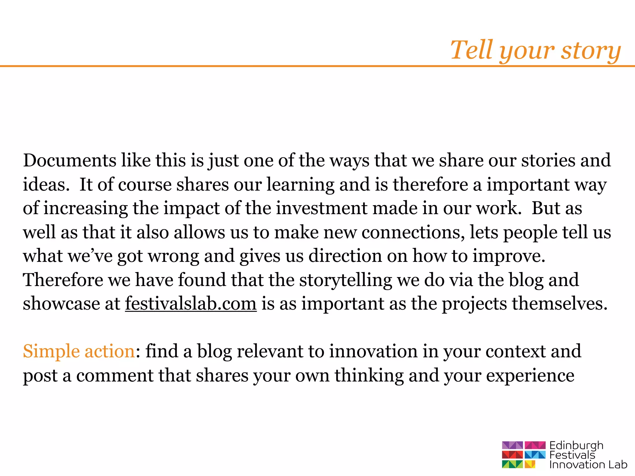 Tell your story



Documents like this is just one of the ways that we share our stories and
ideas. It of course shares our learning and is therefore a important way
of increasing the impact of the investment made in our work. But as
well as that it also allows us to make new connections, lets people tell us
what we’ve got wrong and gives us direction on how to improve.
Therefore we have found that the storytelling we do via the blog and
showcase at festivalslab.com is as important as the projects themselves.

Simple action: find a blog relevant to innovation in your context and
post a comment that shares your own thinking and your experience
 