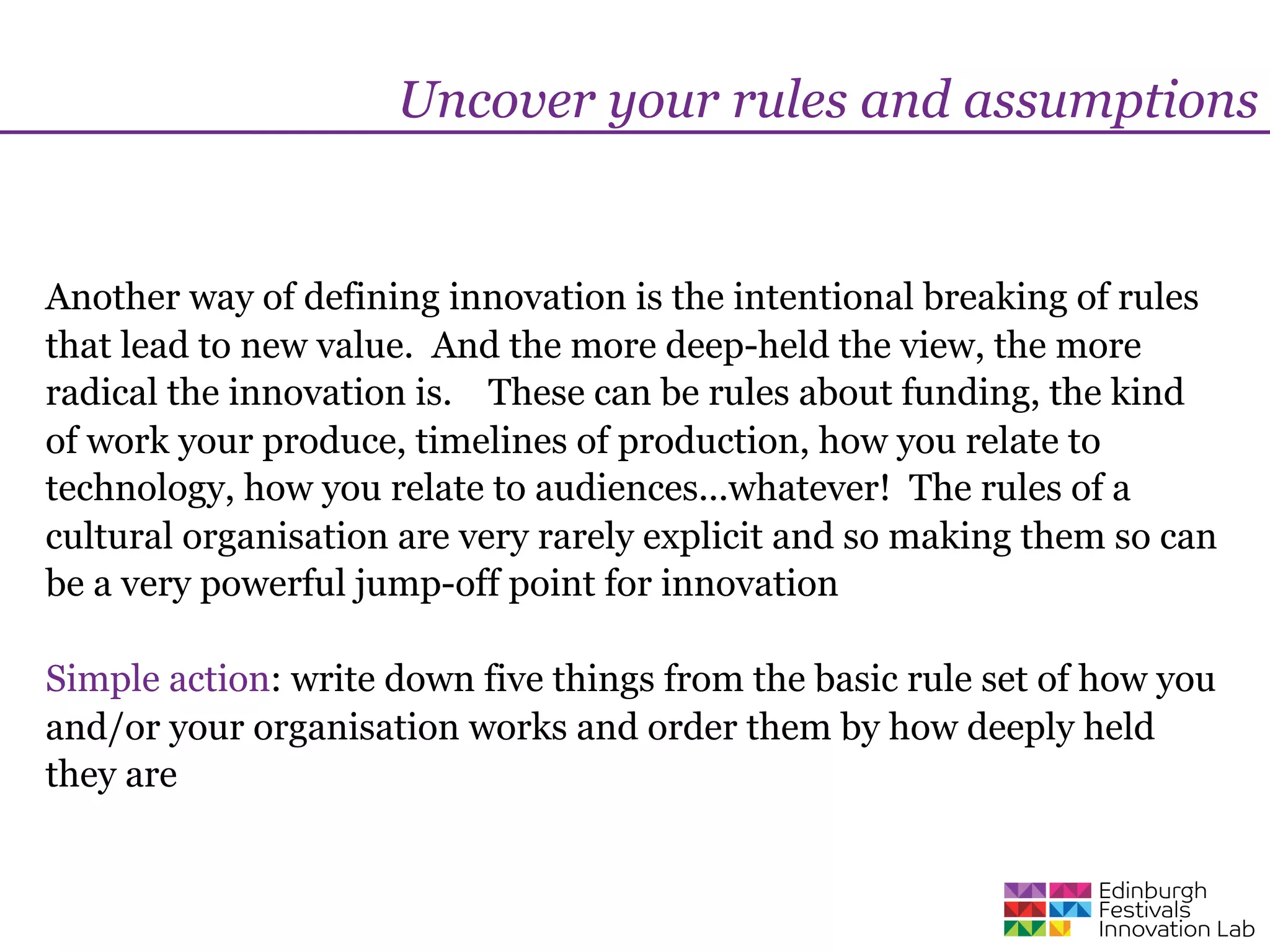 Uncover your rules and assumptions


Another way of defining innovation is the intentional breaking of rules
that lead to new value. And the more deep-held the view, the more
radical the innovation is. These can be rules about funding, the kind
of work your produce, timelines of production, how you relate to
technology, how you relate to audiences...whatever! The rules of a
cultural organisation are very rarely explicit and so making them so can
be a very powerful jump-off point for innovation

Simple action: write down five things from the basic rule set of how you
and/or your organisation works and order them by how deeply held
they are
 