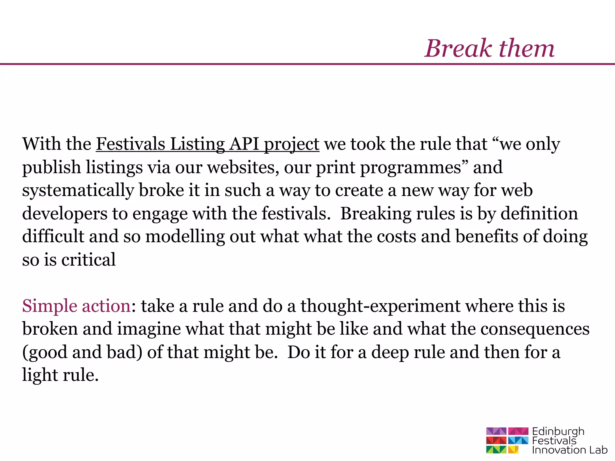 Break them


With the Festivals Listing API project we took the rule that “we only
publish listings via our websites, our print programmes” and
systematically broke it in such a way to create a new way for web
developers to engage with the festivals. Breaking rules is by definition
difficult and so modelling out what what the costs and benefits of doing
so is critical

Simple action: take a rule and do a thought-experiment where this is
broken and imagine what that might be like and what the consequences
(good and bad) of that might be. Do it for a deep rule and then for a
light rule.
 
