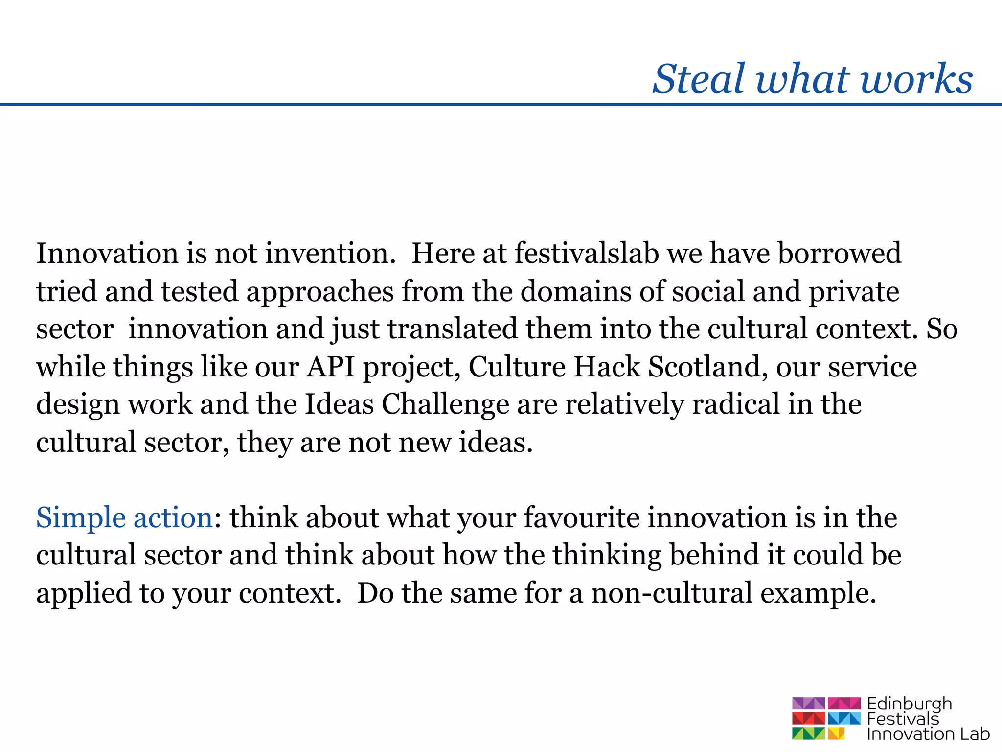 Steal what works



Innovation is not invention. Here at festivalslab we have borrowed
tried and tested approaches from the domains of social and private
sector innovation and just translated them into the cultural context. So
while things like our API project, Culture Hack Scotland, our service
design work and the Ideas Challenge are relatively radical in the
cultural sector, they are not new ideas.

Simple action: think about what your favourite innovation is in the
cultural sector and think about how the thinking behind it could be
applied to your context. Do the same for a non-cultural example.
 
