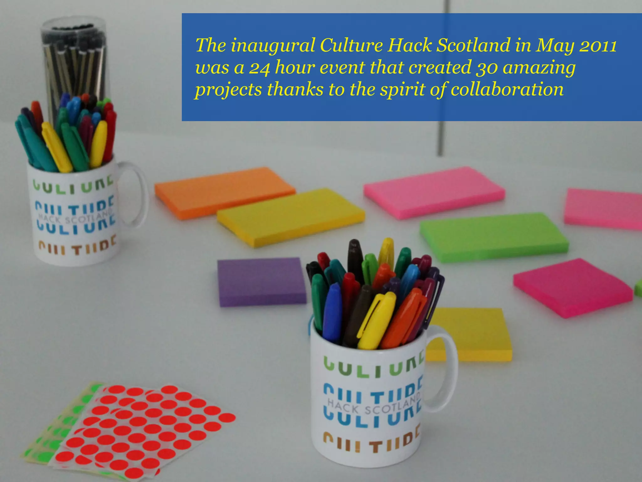 The inaugural Culture Hack Scotland in May 2011
was a 24 hour event that created 30 amazing
projects thanks to the spirit of collaboration
 