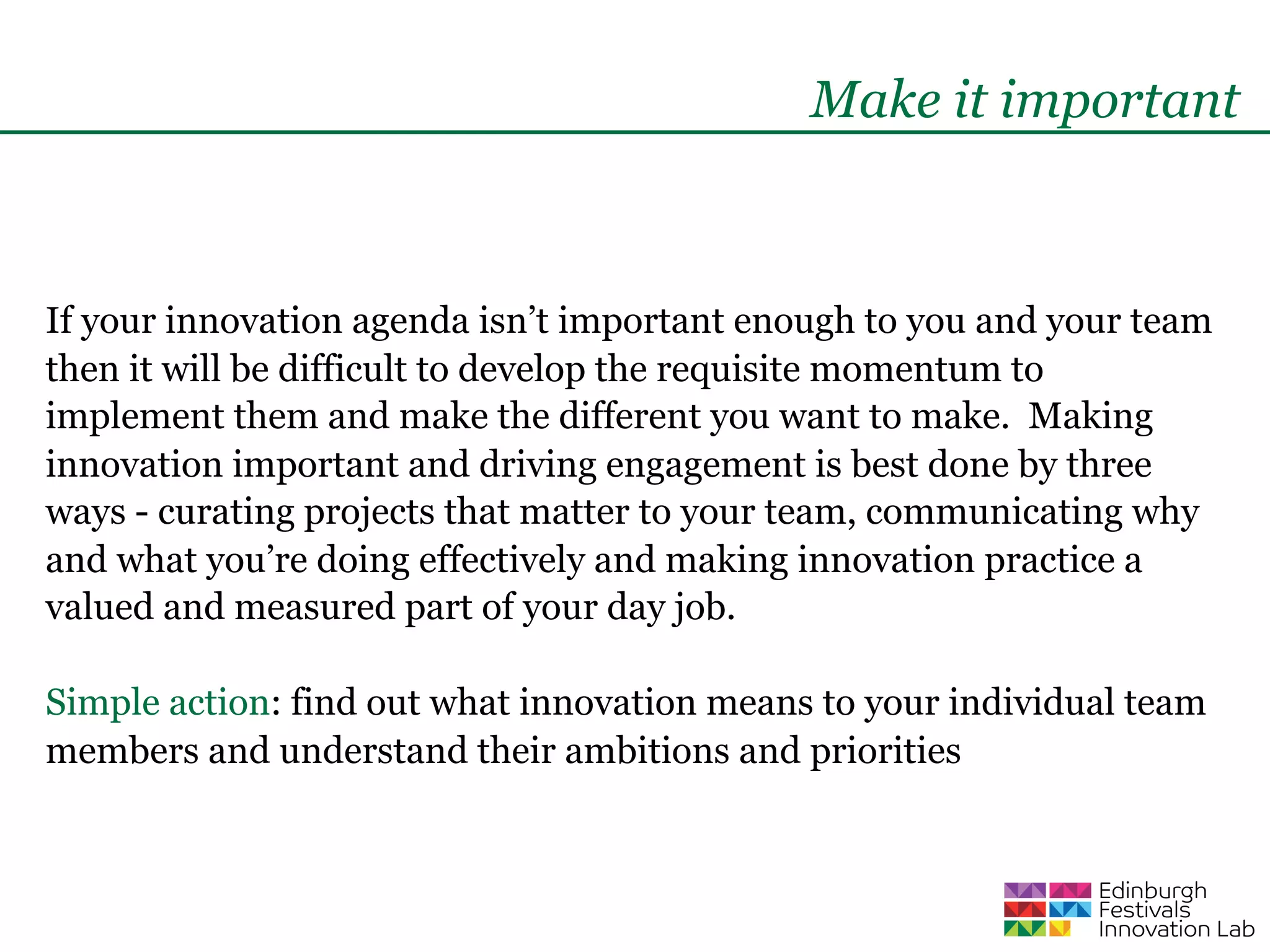 Make it important



If your innovation agenda isn’t important enough to you and your team
then it will be difficult to develop the requisite momentum to
implement them and make the different you want to make. Making
innovation important and driving engagement is best done by three
ways - curating projects that matter to your team, communicating why
and what you’re doing effectively and making innovation practice a
valued and measured part of your day job.

Simple action: find out what innovation means to your individual team
members and understand their ambitions and priorities
 
