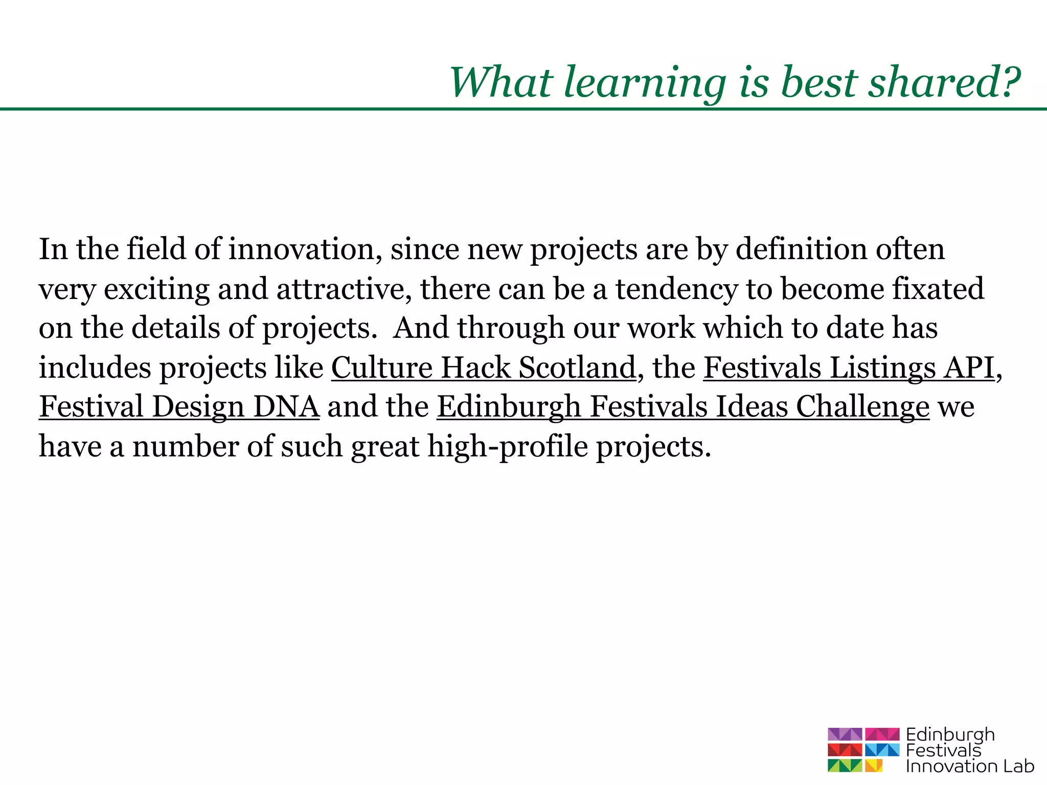 What learning is best shared?


In the field of innovation, since new projects are by definition often
very exciting and attractive, there can be a tendency to become fixated
on the details of projects. And through our work which to date has
includes projects like Culture Hack Scotland, the Festivals Listings API,
Festival Design DNA and the Edinburgh Festivals Ideas Challenge we
have a number of such great high-profile projects.
 