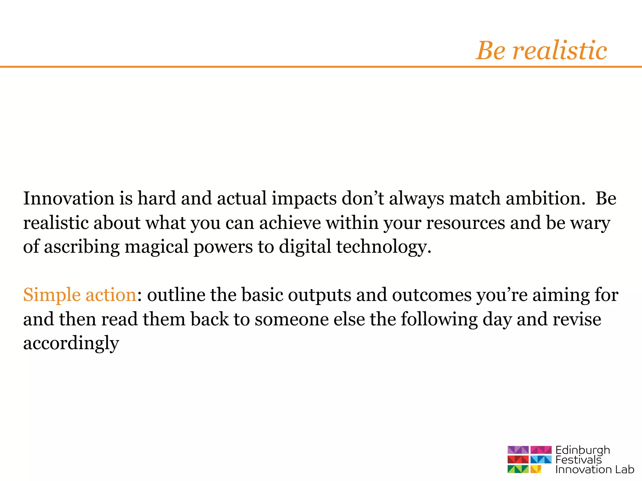 Be realistic




Innovation is hard and actual impacts don’t always match ambition. Be
realistic about what you can achieve within your resources and be wary
of ascribing magical powers to digital technology.

Simple action: outline the basic outputs and outcomes you’re aiming for
and then read them back to someone else the following day and revise
accordingly
 