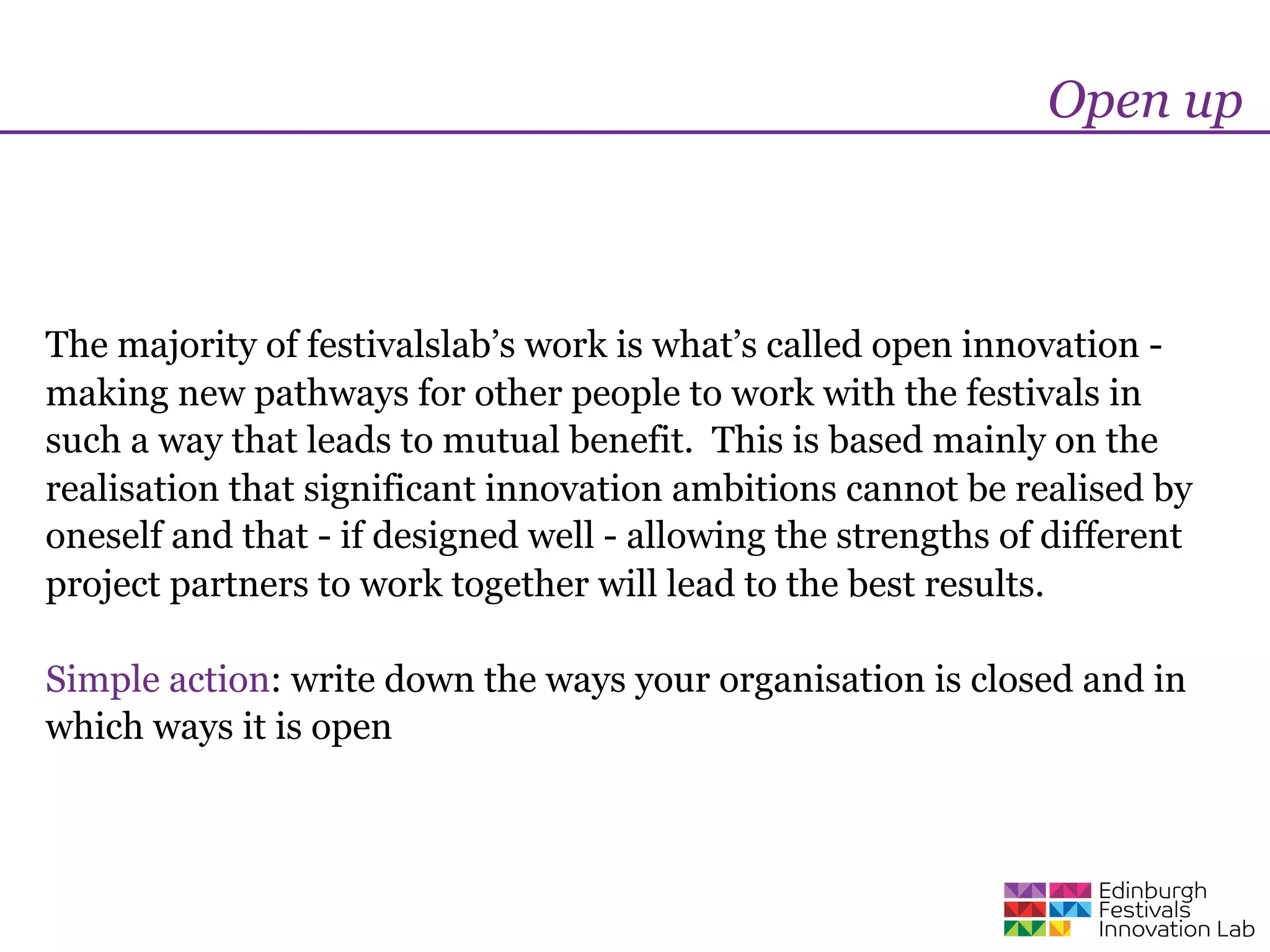 Open up



The majority of festivalslab’s work is what’s called open innovation -
making new pathways for other people to work with the festivals in
such a way that leads to mutual benefit. This is based mainly on the
realisation that significant innovation ambitions cannot be realised by
oneself and that - if designed well - allowing the strengths of different
project partners to work together will lead to the best results.

Simple action: write down the ways your organisation is closed and in
which ways it is open
 