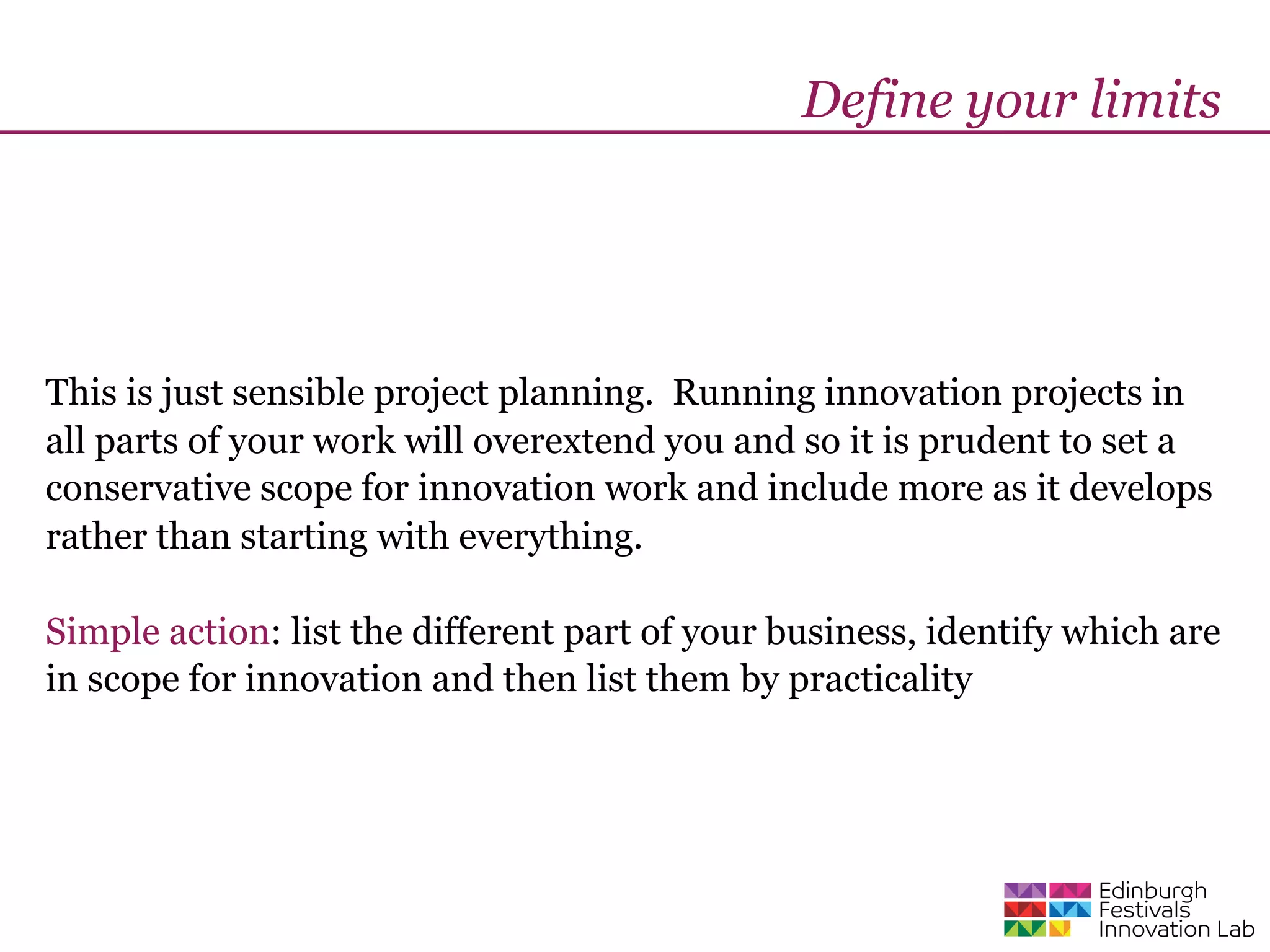 Define your limits




This is just sensible project planning. Running innovation projects in
all parts of your work will overextend you and so it is prudent to set a
conservative scope for innovation work and include more as it develops
rather than starting with everything.

Simple action: list the different part of your business, identify which are
in scope for innovation and then list them by practicality
 