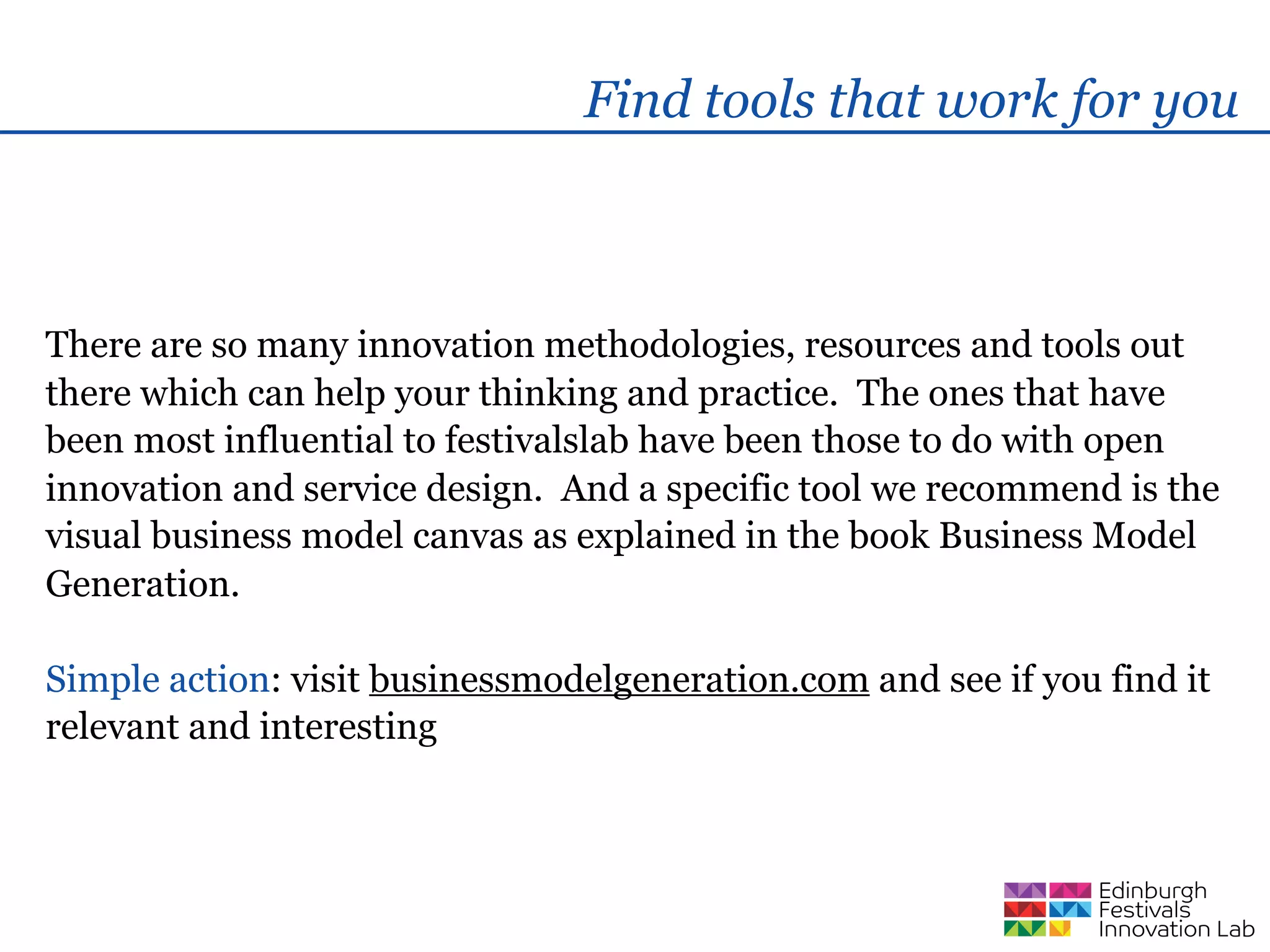 Find tools that work for you



There are so many innovation methodologies, resources and tools out
there which can help your thinking and practice. The ones that have
been most influential to festivalslab have been those to do with open
innovation and service design. And a specific tool we recommend is the
visual business model canvas as explained in the book Business Model
Generation.

Simple action: visit businessmodelgeneration.com and see if you find it
relevant and interesting
 