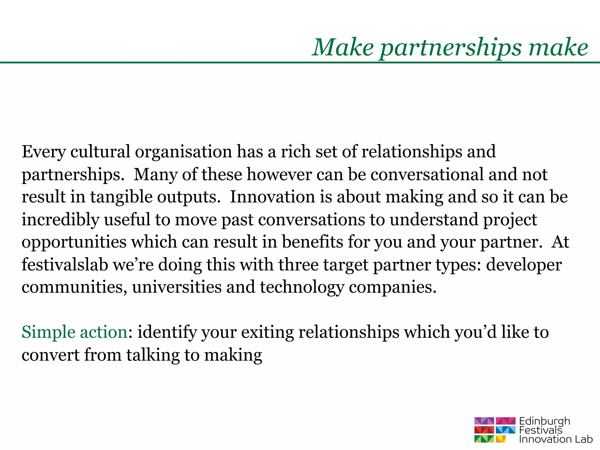 Make partnerships make



Every cultural organisation has a rich set of relationships and
partnerships. Many of these however can be conversational and not
result in tangible outputs. Innovation is about making and so it can be
incredibly useful to move past conversations to understand project
opportunities which can result in benefits for you and your partner. At
festivalslab we’re doing this with three target partner types: developer
communities, universities and technology companies.

Simple action: identify your exiting relationships which you’d like to
convert from talking to making
 