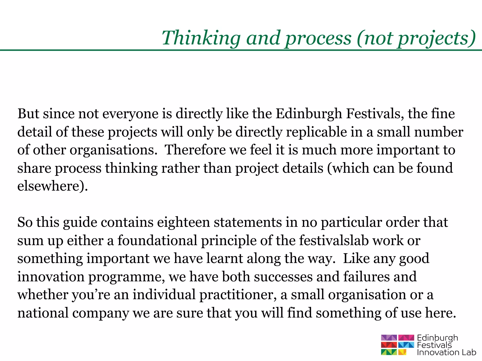 Thinking and process (not projects)


But since not everyone is directly like the Edinburgh Festivals, the fine
detail of these projects will only be directly replicable in a small number
of other organisations. Therefore we feel it is much more important to
share process thinking rather than project details (which can be found
elsewhere).

So this guide contains eighteen statements in no particular order that
sum up either a foundational principle of the festivalslab work or
something important we have learnt along the way. Like any good
innovation programme, we have both successes and failures and
whether you’re an individual practitioner, a small organisation or a
national company we are sure that you will find something of use here.
 